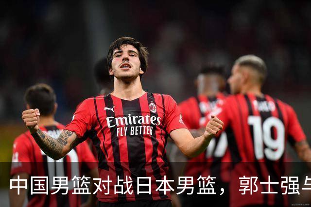 中国男篮对战日本男篮，郭士强与教练组或做三个决定，确立3大新核心