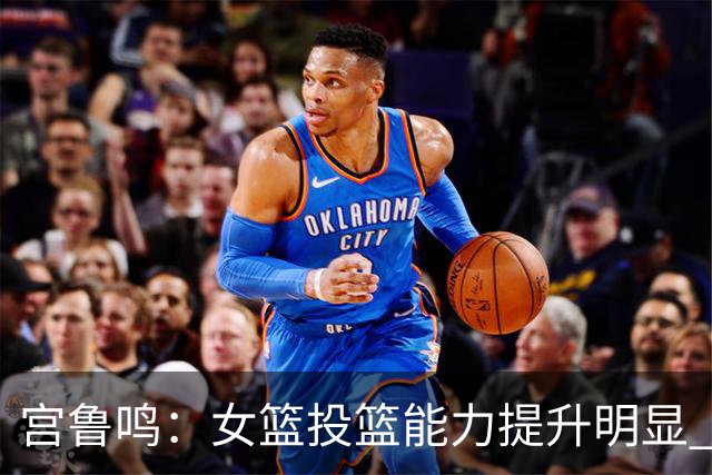 宫鲁鸣：女篮投篮能力提升明显 盼海外球员尽早归队